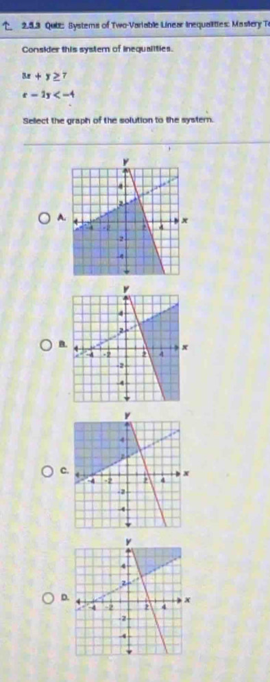 2.53 Qube: Systems of Two-Variable Linear inequalities: Mastery To
Consider this system of inequaiities.
3x+y≥ 7
x-2y
Sellect the graph of the solution to the systern.
A.
B
c.
D