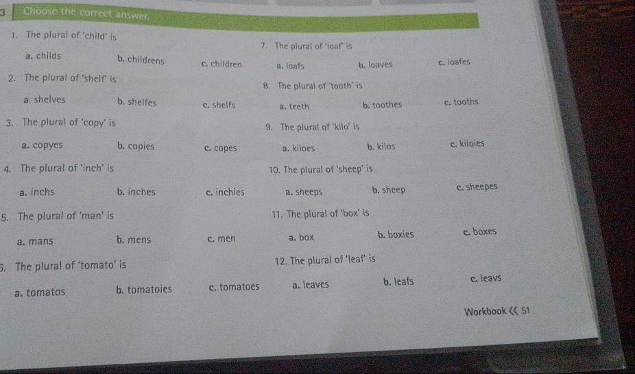 Choose the correct answer.
1. The plural of 'child' is
7. The plural of 'loaf' is
a. childs b. childrens c. children a. loafs b. loaves c. loafes
2. The plural of 'shelf' is
8. The plural of 'tooth' is
a. shelves b. shelfes c. shelfs a. teeth b. toothes c. tooths
3. The plural of 'copy' is
9. The plural of 'kilo' is
a. copyes b. copies c. copes a. kiloes b. kilos c. kiloies
4. The plural of ' inch ' is 10. The plural of 'sheep' is
a. inchs b. inches c. inchies a. sheeps b. sheep c. sheepes
5. The plural of 'man' is 11. The plural of ‘box’ is
a. mans b. mens c. men a.box b. boxies c. boxes
6. The plural of ‘tomato’ is 12. The plural of 'leaf' is
a. tomatos b. tomatoies c. tomatoes a. leaves b. leafs c. leavs
Workbook 《 51