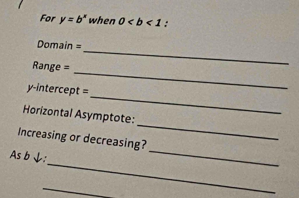 For y=b^x when 0 : 
Domain = 
_
Range =
_ 
_ 
y-intercept = 
Horizontal Asymptote: 
Increasing or decreasing? 
_ 
_ 
As b ↓: 
_ 
_