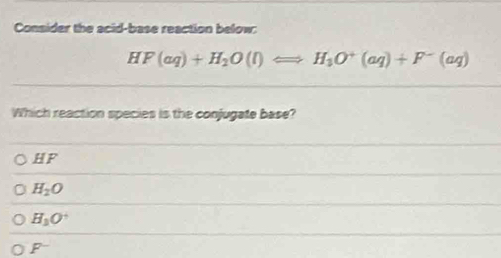 Consider the acid-base reaction below:
HF(aq)+H_2O(l)Longleftrightarrow H_3O^+(aq)+F^-(aq)
Which reaction species is the conjugate base?
HF
H_2O
H_3O^+
P^-