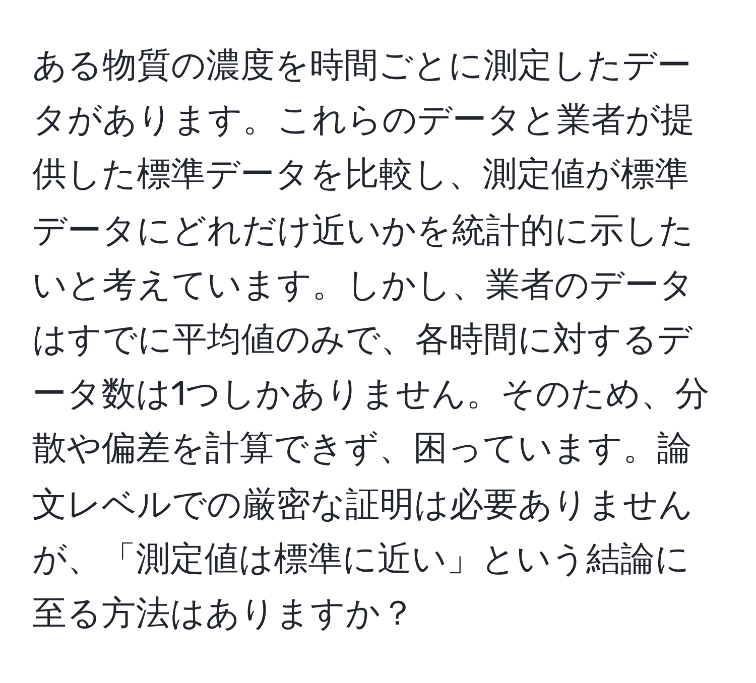 ある物質の濃度を時間ごとに測定したデータがあります。これらのデータと業者が提供した標準データを比較し、測定値が標準データにどれだけ近いかを統計的に示したいと考えています。しかし、業者のデータはすでに平均値のみで、各時間に対するデータ数は1つしかありません。そのため、分散や偏差を計算できず、困っています。論文レベルでの厳密な証明は必要ありませんが、「測定値は標準に近い」という結論に至る方法はありますか？