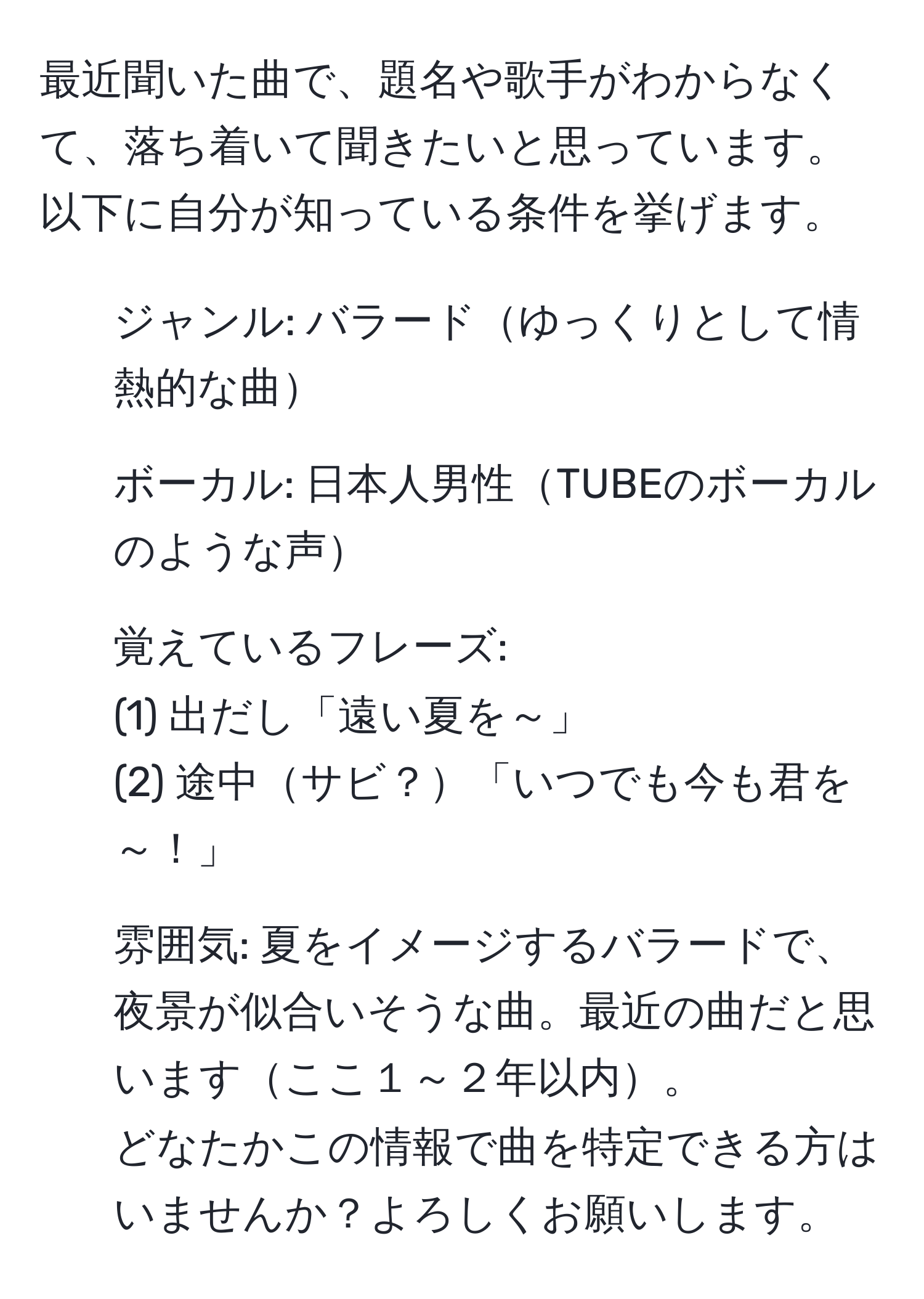 最近聞いた曲で、題名や歌手がわからなくて、落ち着いて聞きたいと思っています。以下に自分が知っている条件を挙げます。  
1. ジャンル: バラードゆっくりとして情熱的な曲  
2. ボーカル: 日本人男性TUBEのボーカルのような声  
3. 覚えているフレーズ:  
(1) 出だし「遠い夏を～」  
(2) 途中サビ？「いつでも今も君を～！」  
4. 雰囲気: 夏をイメージするバラードで、夜景が似合いそうな曲。最近の曲だと思いますここ１～２年以内。  
どなたかこの情報で曲を特定できる方はいませんか？よろしくお願いします。