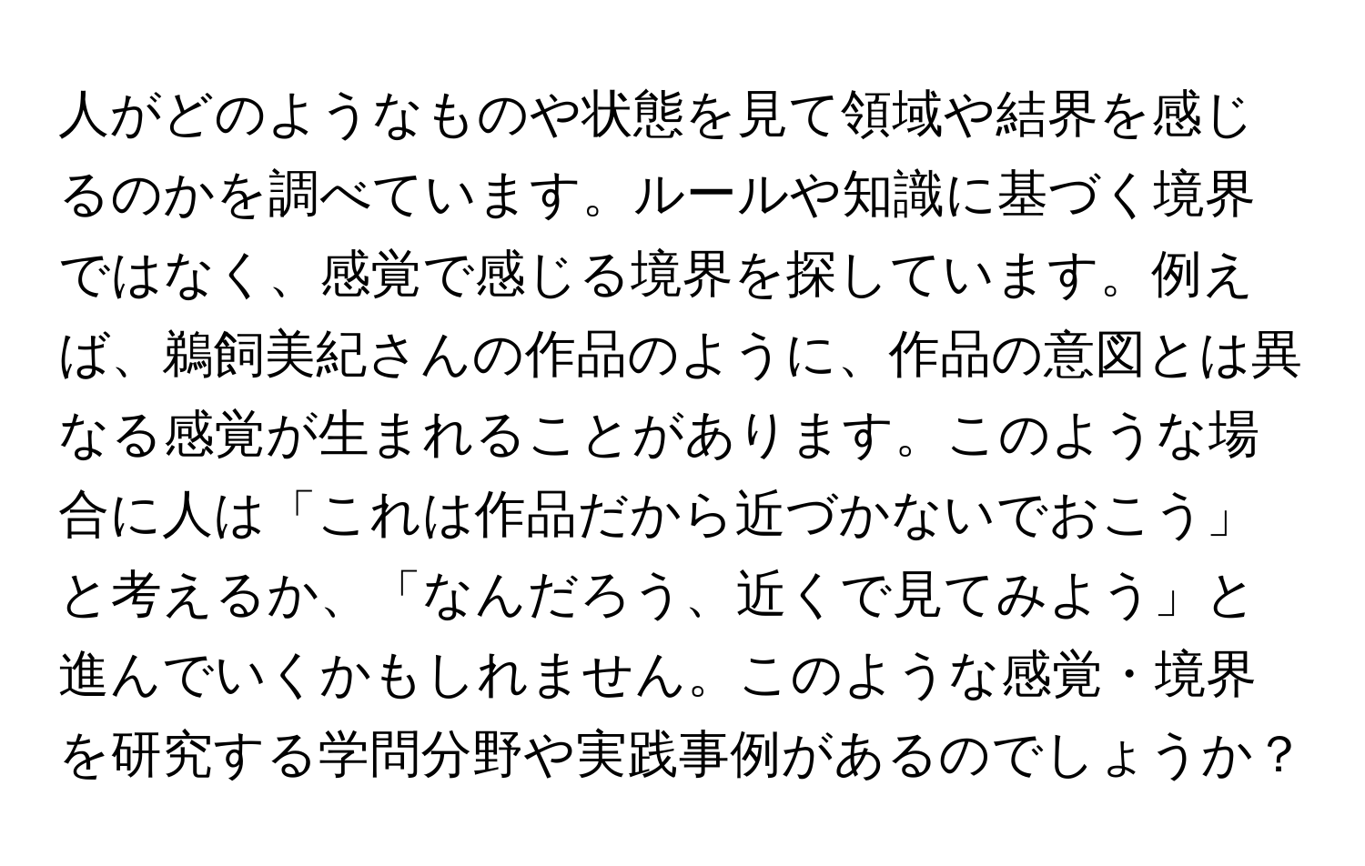 人がどのようなものや状態を見て領域や結界を感じるのかを調べています。ルールや知識に基づく境界ではなく、感覚で感じる境界を探しています。例えば、鵜飼美紀さんの作品のように、作品の意図とは異なる感覚が生まれることがあります。このような場合に人は「これは作品だから近づかないでおこう」と考えるか、「なんだろう、近くで見てみよう」と進んでいくかもしれません。このような感覚・境界を研究する学問分野や実践事例があるのでしょうか？