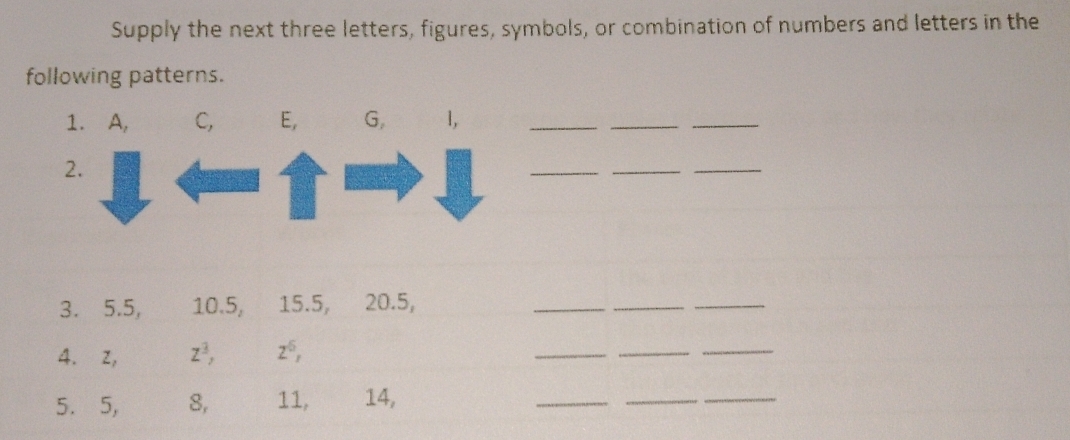 Supply the next three letters, figures, symbols, or combination of numbers and letters in the 
following patterns. 
1. A, C, E, G, 1, 
_ 
_ 
_ 
2. 
_ 
_ 
_ 
3. 5.5, 10.5, 15.5, 20.5, 
__ 
_ 
4. z, z^3, z^6, 
_ 
_ 
_ 
5. 5, 8, 11, 14, 
_ 
_ 
_