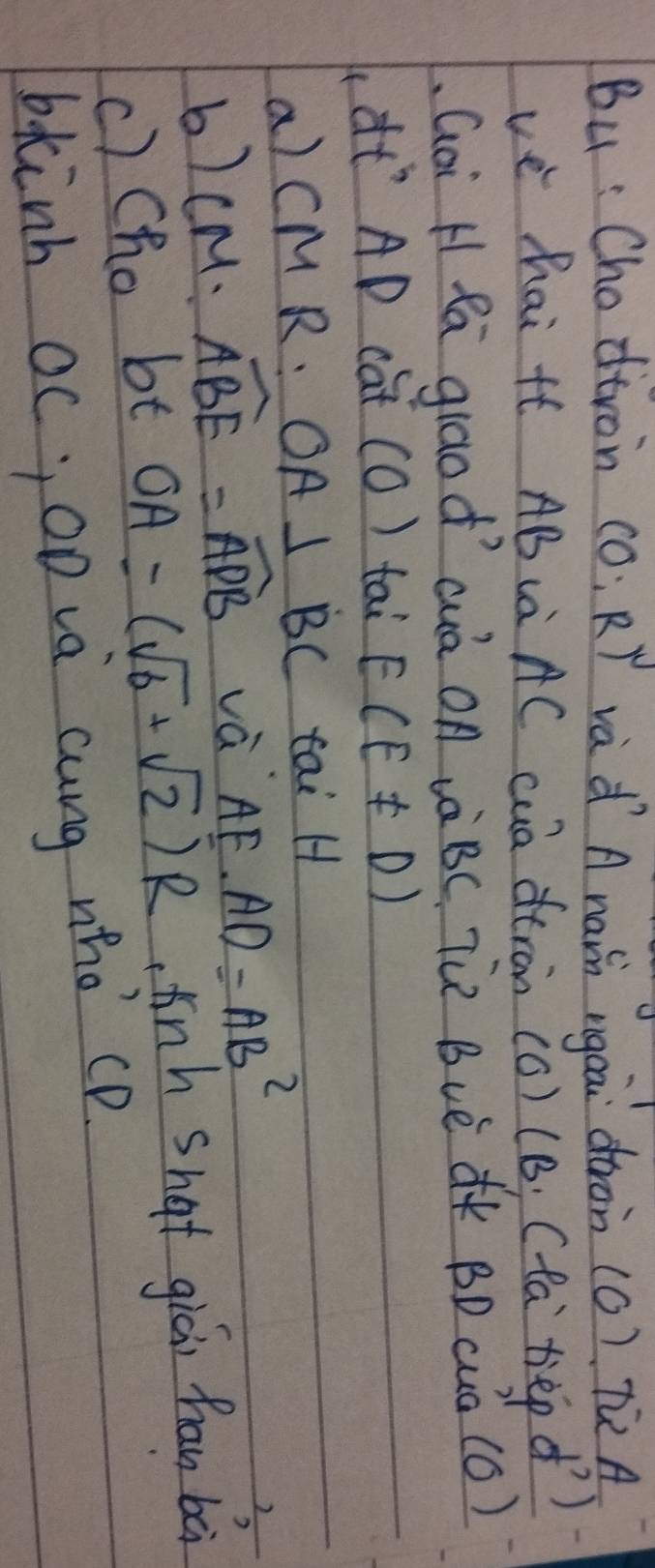 Bu : Chodtron (0:R) vad A nain ngea dron (0) Tù A 
vè hai tt AB (à AC cuà dtràn (c) (B; (ta tep d ) 
Goi HRá giāod´ cuà On à BC Tù Bvè K BD cuà (C) 
(à AD cat (O) tai E(E!= D)
a) CM R: OA⊥ BC tai H
b) CM:widehat ABE=widehat ADB và fF.AD=AB^2
c) Cho bt OA=(sqrt(6)+sqrt(2))R tinh shat gici han bà 
bkinh oc, op và cung who cp.