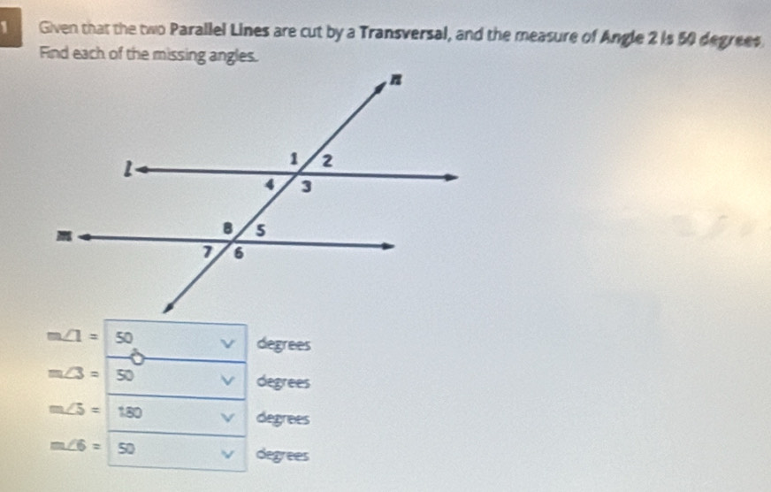 Given that the two Parallel Lines are cut by a Transversal, and the measure of Angle 2 is 50 degrees
Find each of the missing angles.
m∠ 1= 50 ν degrees
m∠ 3= 50 degrees
m∠ 5=180
degrees
m∠ 6= 50 ν degrees