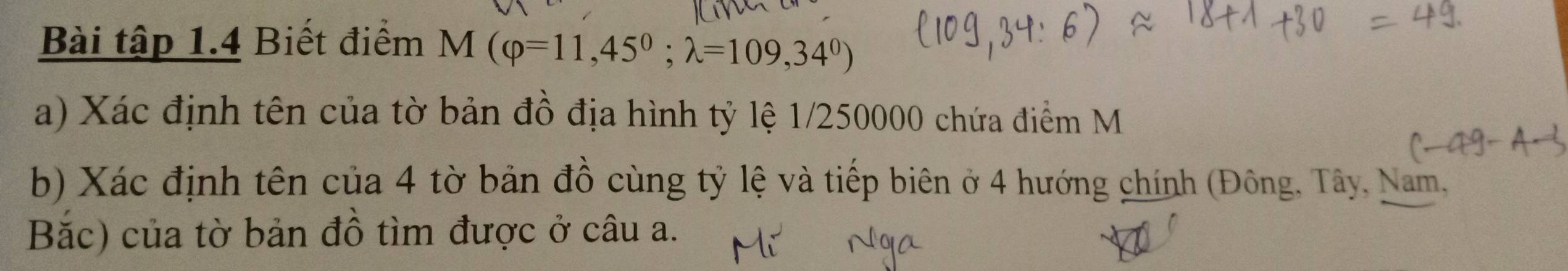 Bài tập 1.4 Biết điểm M(varphi =11,45^0; lambda =109,34^0)
a) Xác định tên của tờ bản đồ địa hình tỷ lệ 1/250000 chứa điểm M
b) Xác định tên của 4 tờ bản đồ cùng tỷ lệ và tiếp biên ở 4 hướng chính (Đông, Tây, Nam, 
Bắc) của tờ bản đồ tìm được ở câu a.