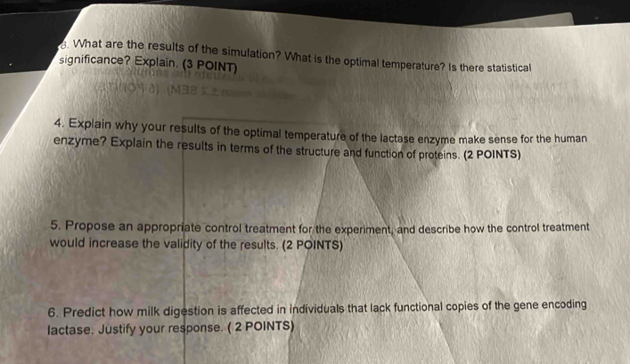 What are the results of the simulation? What is the optimal temperature? Is there statistical 
significance? Explain. (3 POINT) 
4. Explain why your results of the optimal temperature of the lactase enzyme make sense for the human 
enzyme? Explain the results in terms of the structure and function of proteins. (2 POINTS) 
5. Propose an appropriate control treatment for the experiment, and describe how the control treatment 
would increase the validity of the results. (2 POINTS) 
6. Predict how milk digestion is affected in individuals that lack functional copies of the gene encoding 
lactase. Justify your response. ( 2 POINTS)