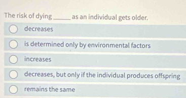 The risk of dying _as an individual gets older.
decreases
is determined only by environmental factors
increases
decreases, but only if the individual produces offspring
remains the same