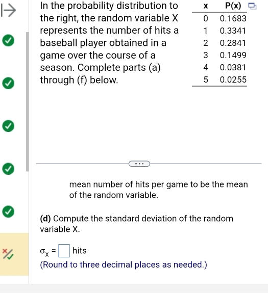 In the probability distribution to
the right, the random variable X
represents the number of hits a
baseball player obtained in a 
game over the course of a 
season. Complete parts (a) 
through (f) below. 
mean number of hits per game to be the mean
of the random variable.
(d) Compute the standard deviation of the random
variable X.
sigma _x=□ hits
(Round to three decimal places as needed.)