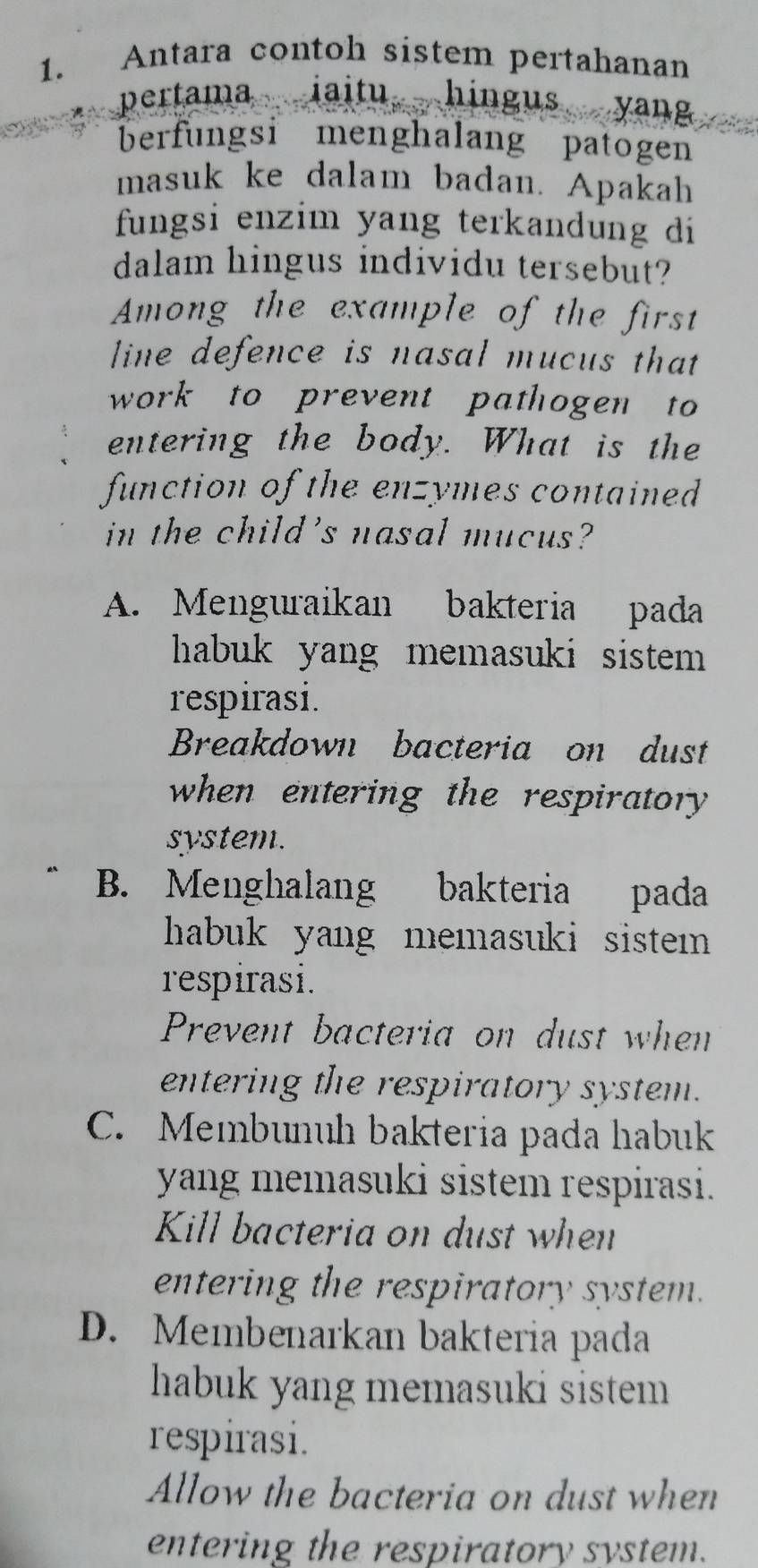 Antara contoh sistem pertahanan
pertama iaitu hingus yang
berfungsi menghalang patogen
masuk ke dalam badan. Apakah
fungsi enzim yang terkandung di
dalam hingus individu tersebut?
Among the example of the first
line defence is nasal mucus that
work to prevent pathogen to
entering the body. What is the
function of the enzymes contained
in the child's nasal mucus?
A. Menguraikan bakteria pada
habuk yang memasuki sistem 
respirasi.
Breakdown bacteria on dust
when entering the respiratory 
system.
B. Menghalang bakteria pada
hhabuk yang memasuki sistem .
respirasi.
Prevent bacteria on dust when
entering the respiratory system.
C. Membunuh bakteria pada habuk
yang memasuki sistem respirasi.
Kill bacteria on dust when
entering the respiratory system.
D. Membenarkan bakteria pada
habuk yang memasuki sistem
respirasi.
Allow the bacteria on dust when
entering the respiratory system.