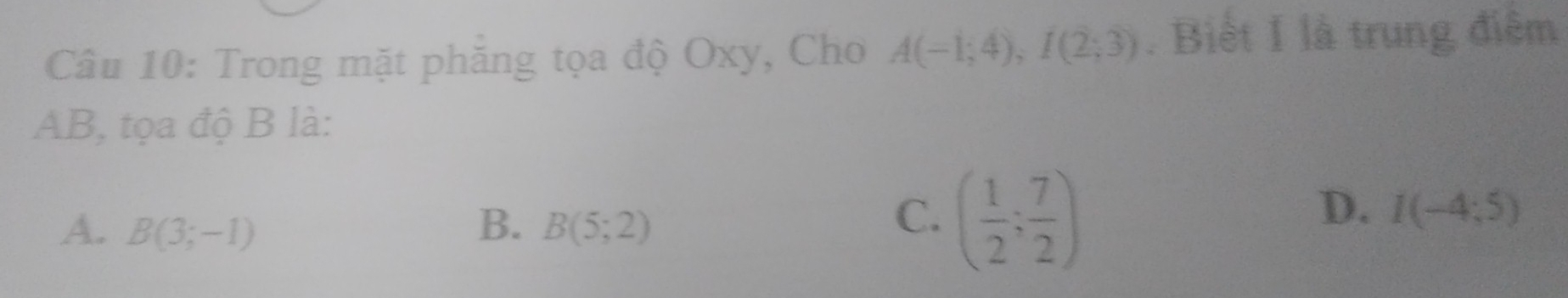 Trong mặt phăng tọa độ Oxy, Cho A(-1;4), I(2;3). Biết I là trung điệm
AB, tọa độ B là:
A. B(3;-1) B. B(5;2) ( 1/2 ; 7/2 )
C.
D. I(-4;5)