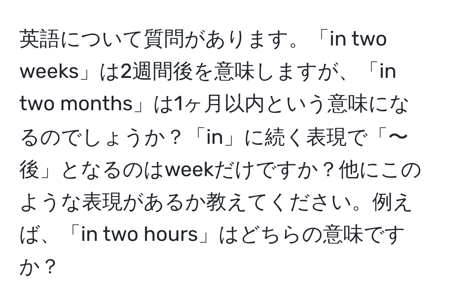 英語について質問があります。「in two weeks」は2週間後を意味しますが、「in two months」は1ヶ月以内という意味になるのでしょうか？「in」に続く表現で「〜後」となるのはweekだけですか？他にこのような表現があるか教えてください。例えば、「in two hours」はどちらの意味ですか？