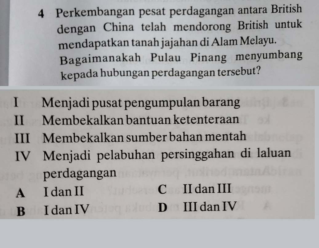 Perkembangan pesat perdagangan antara British
dengan China telah mendorong British untuk
mendapatkan tanah jajahan di Alam Melayu.
Bagaimanakah Pulau Pinang menyumbang
kepada hubungan perdagangan tersebut?
I Menjadi pusat pengumpulan barang
II Membekalkan bantuan ketenteraan
III Membekalkan sumber bahan mentah
IV Menjadi pelabuhan persinggahan di laluan
perdagangan
A I dan II C II dan III
B I dan IV D III dan IV