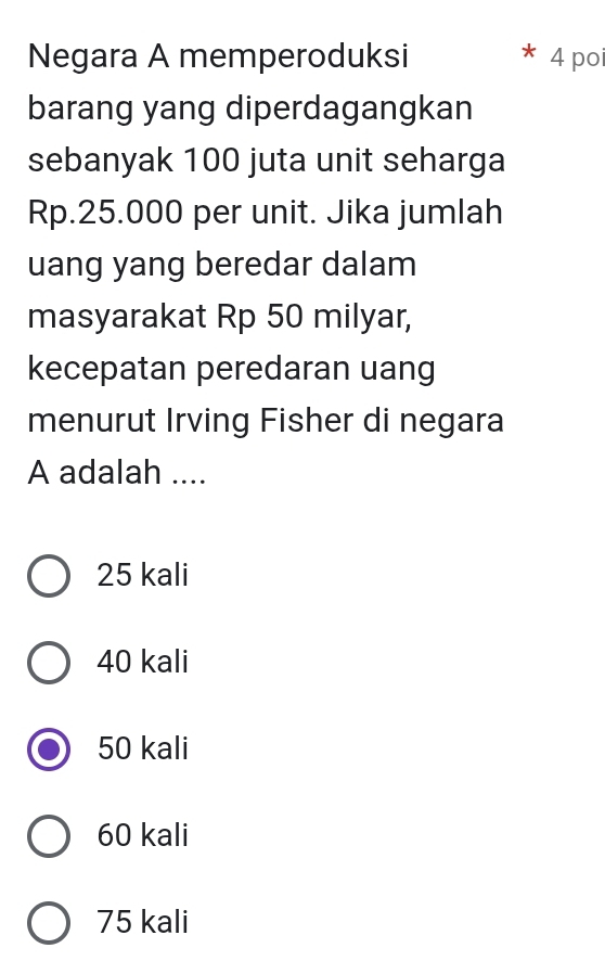 Negara A memperoduksi 4 poi
barang yang diperdagangkan
sebanyak 100 juta unit seharga
Rp.25.000 per unit. Jika jumlah
uang yang beredar dalam
masyarakat Rp 50 milyar,
kecepatan peredaran uang
menurut Irving Fisher di negara
A adalah ....
25 kali
40 kali
50 kali
60 kali
75 kali