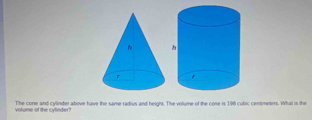 The cone and cylinder above have the same radius and height. The volume of the cone is 198 cubic centimeters. What is the 
volume of the cylinder?