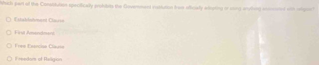 Which part of the Constitution specifically prohibits the Government institution from officially adopting or using anything associated with religice?
Establishment Clause
First Amendment
Free Exercise Clause
Freedom of Religion