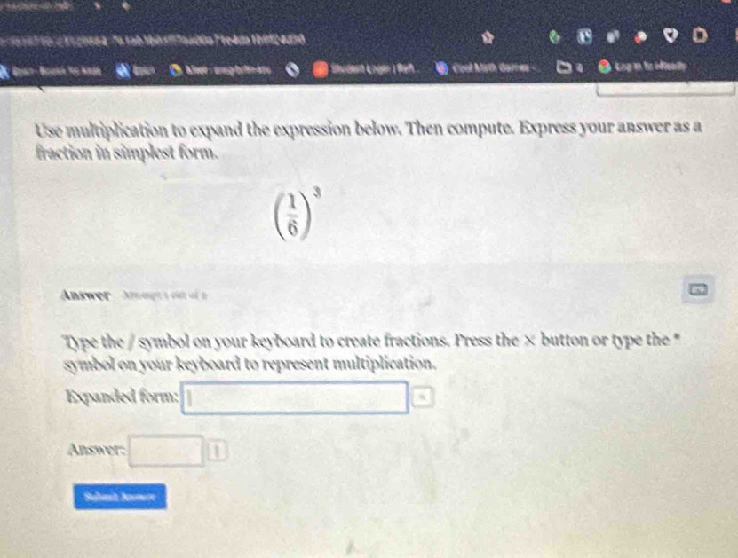 1e to d 11 20084 76 tab 16d ' aadón T reada 19912 4010 
as Ở Meet- ang bifina Cool Mith dames □a ● kng in to eftearty 
Use multiplication to expand the expression below. Then compute. Express your answer as a 
fraction in simplest form.
( 1/6 )^3
Answer Anmgt a out of 
Type the / symbol on your keyboard to create fractions. Press the × button or type the * 
symbol on your keyboard to represent multiplication. 
Expanded form: □ 
Answer: □ □ 
Subast Nomre
