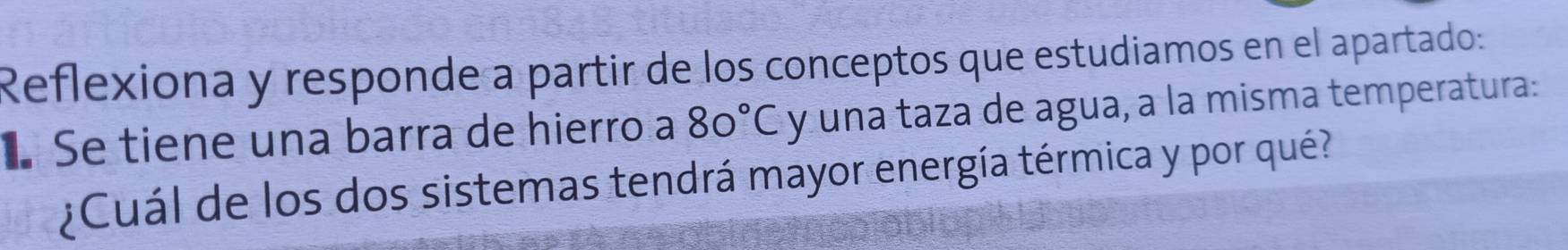 Reflexiona y responde a partir de los conceptos que estudiamos en el apartado: 
É Se tiene una barra de hierro a 80°C y una taza de agua, a la misma temperatura: 
¿Cuál de los dos sistemas tendrá mayor energía térmica y por qué?