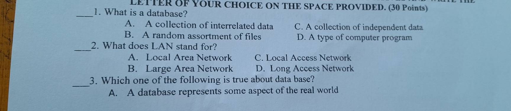 LETTER OF YOUR CHOICE ON THE SPACE PROVIDED. (30 Points)
_1. What is a database?
A. A collection of interrelated data C. A collection of independent data
B. A random assortment of files D. A type of computer program
_2. What does LAN stand for?
A. Local Area Network C. Local Access Network
B. Large Area Network D. Long Access Network
_
3. Which one of the following is true about data base?
A. A database represents some aspect of the real world