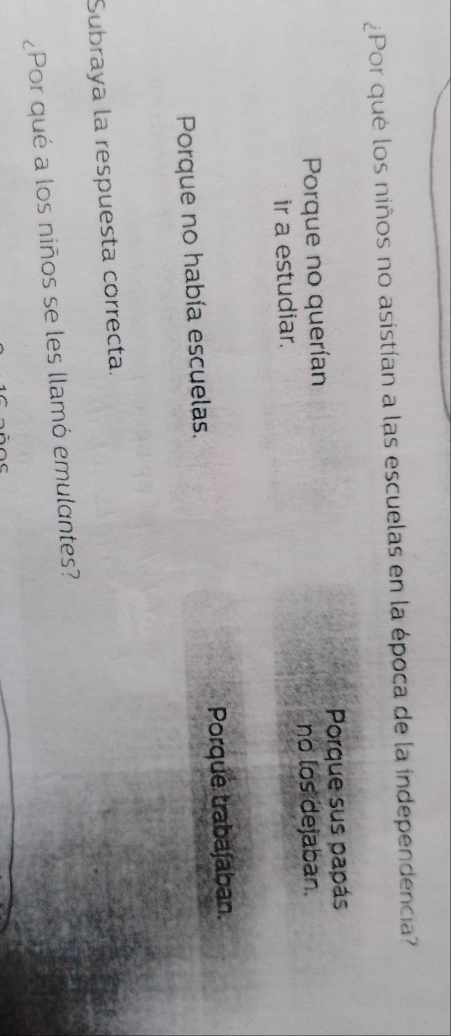 ¿Por qué los niños no asistían a las escuelas en la época de la independencia?
Porque no querían Porque sus papás
no los dejaban.
ir a estudiar.
Porque no había escuelas. Porque trabajaban.
Subraya la respuesta correcta.
¿Por qué a los niños se les llamó emulantes?