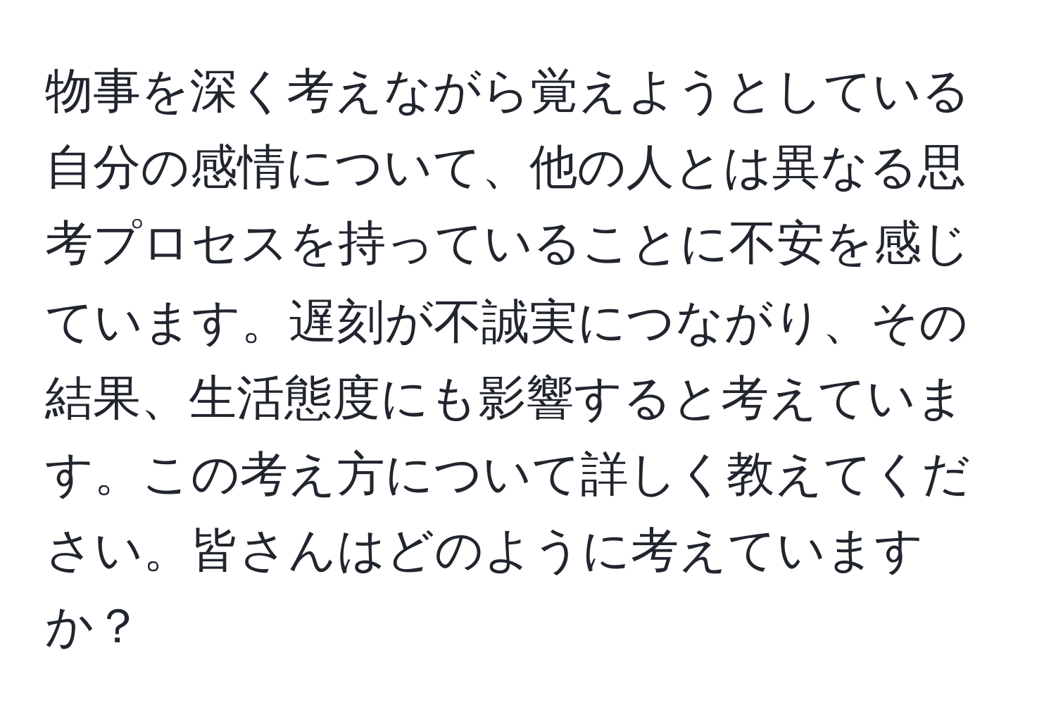 物事を深く考えながら覚えようとしている自分の感情について、他の人とは異なる思考プロセスを持っていることに不安を感じています。遅刻が不誠実につながり、その結果、生活態度にも影響すると考えています。この考え方について詳しく教えてください。皆さんはどのように考えていますか？