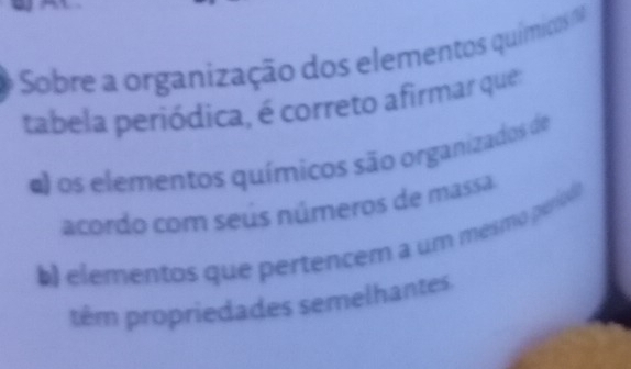 Sobre a organização dos elementos químicos 
tabela periódica, é correto afirmar que
d) os elementos químicos são organizados de
acordo com seús números de massa
b elementos que pertencem a um mesmo período
têm propriedades semelhantes.