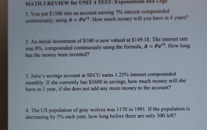 MATH 3 REVIEW for UNIT 4 TEST: Exponentials and L& 
1. You put $1500 into an account earning 7% interest compounded 
continuously, using A=Pe^(rt). How much money will you have in 4 years? 
2. An initial investment of $100 is now valued at $149.18. The interest rate 
was 8%, compounded continuously using the formula, A=Pe^(rt). How long 
has the money been invested? 
3. Julia’s savings account at SECU earns 1.25% interest compounded 
monthly. If she currently has $5600 in savings, how much money will she 
have in 1 year, if she does not add any more money to the account? 
4. The US population of gray wolves was 1170 in 1991. If the population is 
decreasing by 5% each year, how long before there are only 300 left?