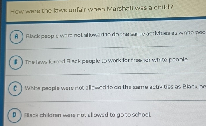 How were the laws unfair when Marshall was a child?
A  Black people were not allowed to do the same activities as white peo
€ ) The laws forced Black people to work for free for white people.
C ) White people were not allowed to do the same activities as Black pe
D ) Black children were not allowed to go to school.