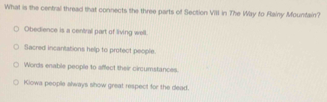 What is the central thread that connects the three parts of Section VIII in The Way to Rainy Mountain?
Obedience is a central part of living well.
Sacred incantations help to protect people.
Words enable people to affect their circumstances.
Kiowa people always show great respect for the dead.