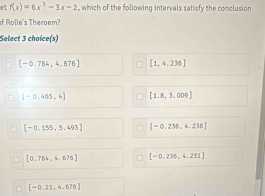 et f(x)=6x^3-3x-2 , which of the following intervals satisfy the conclusion
of Rolle's Theroem?
Select 3 choice(s)
[-0.784,4.676]
[1,4.236]
[-0.465,4]
[1.8,3.009]
[-0.155,5.493]
[-0.236,4.236]
[0.784,4.676]
[-0.236,4.231]
[-0.21,4.676]