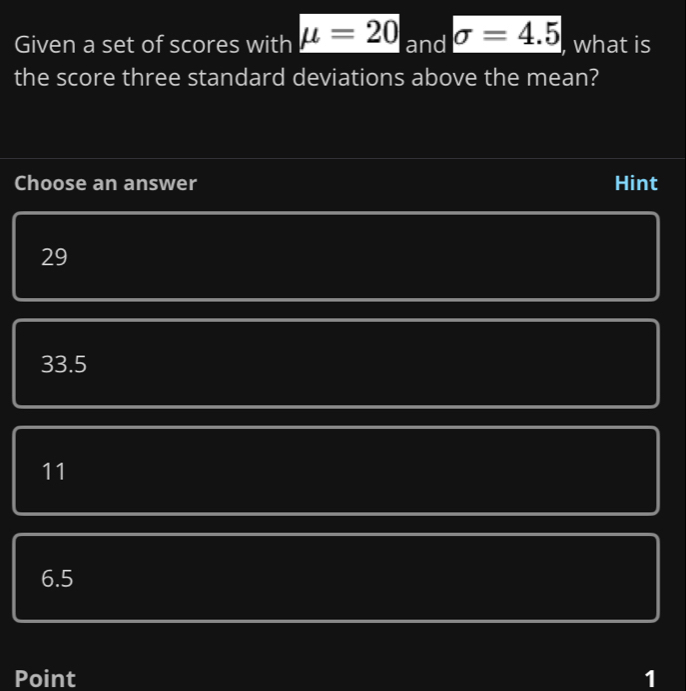 Given a set of scores with mu =20 and sigma =4.5 , what is
the score three standard deviations above the mean?
Choose an answer Hint
29
33.5
11
6.5
Point 1