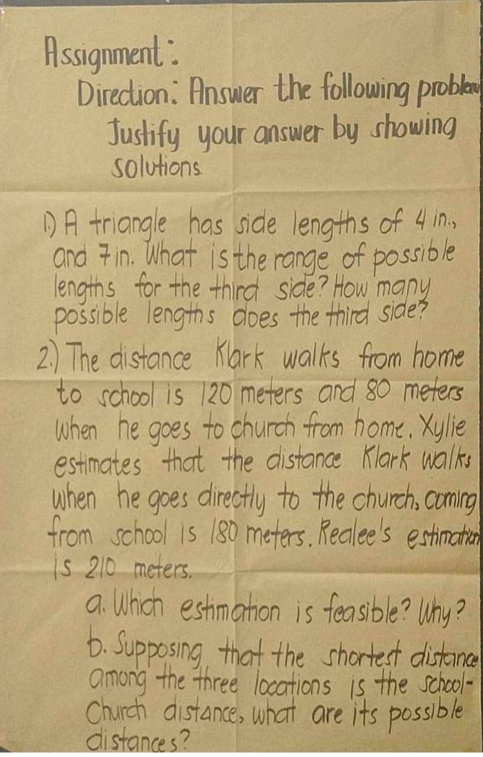 Assignment: 
Direction : Answer the following proble 
Justify your answer by showing 
solutions 
A triangle has side lengths of 4 in, 
and 7in. What is the range of possible 
lengths for the third side? How mapy 
possible lengths does the third side? 
2) The distance Kark walks from home 
to school is 120 meters and 80 meters
when he goes to church from home, Xylie 
estimates that the distance Klark walks 
when he goes directly to the church, coming 
from school 1s 180 meters. Reclee's estimation 
is 210 meters. 
a. Which estmation is feasible? Why? 
6. Supposing that the shortest distomce 
among the three locations is the school- 
Church distance, what are its possible 
distances?