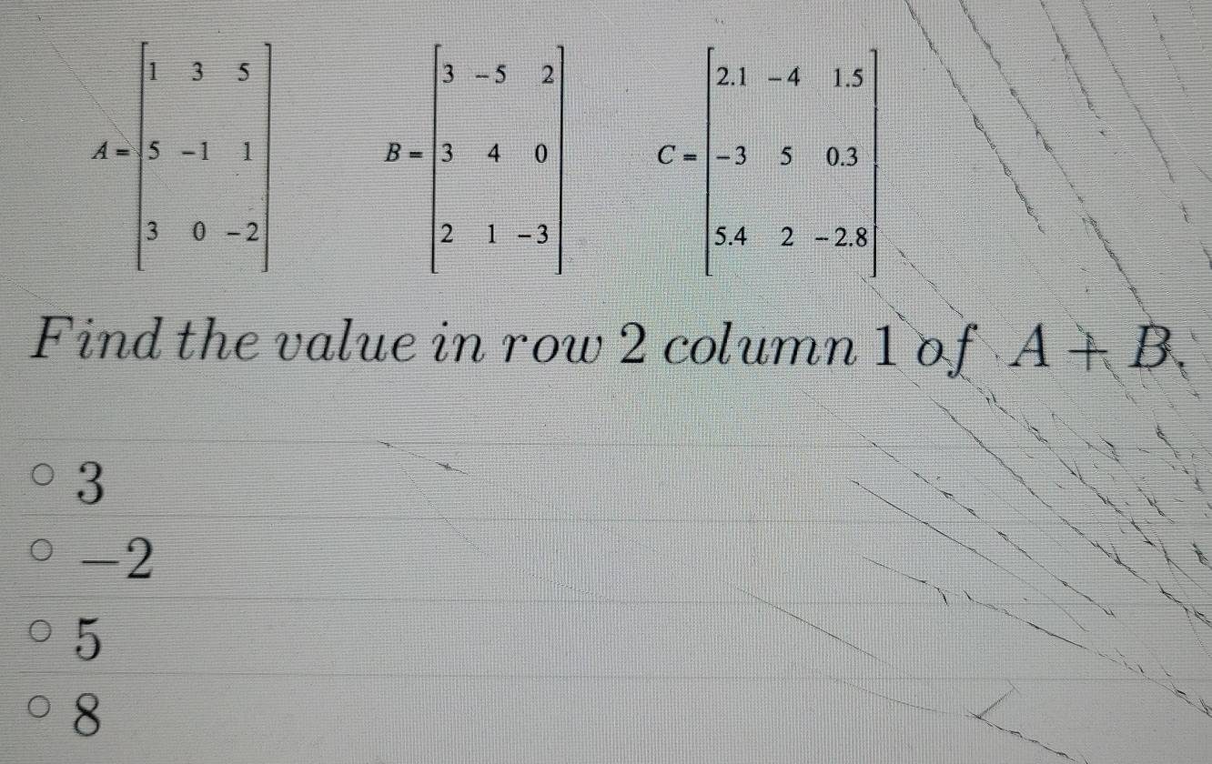 A=beginbmatrix 1&3&3 1&-2&1 3&0&-2endbmatrix R=beginbmatrix 5&-3&2 1&-4&9 2&1&-3endbmatrix C=beginbmatrix 21&-6&15 -2&5&0.3 4&3&-22 endbmatrix
Find the value in row 2 column 1 of A+B.
3
-2
5
8