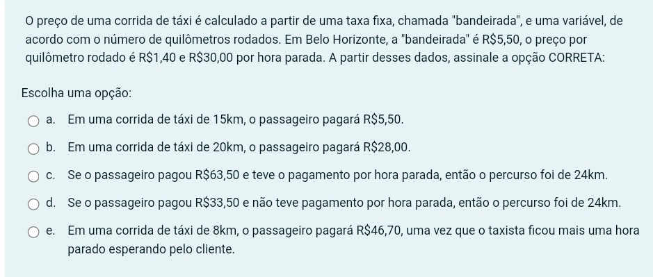 preço de uma corrida de táxi é calculado a partir de uma taxa fixa, chamada "bandeirada", e uma variável, de
acordo com o número de quilômetros rodados. Em Belo Horizonte, a "bandeirada" é R$5,50, o preço por
quilômetro rodado é R$1,40 e R$30,00 por hora parada. A partir desses dados, assinale a opção CORRETA:
Escolha uma opção:
a. Em uma corrida de táxi de 15km, o passageiro pagará R$5,50.
b. Em uma corrida de táxi de 20km, o passageiro pagará R$28,00.
c. Se o passageiro pagou R$63,50 e teve o pagamento por hora parada, então o percurso foi de 24km.
d. Se o passageiro pagou R$33,50 e não teve pagamento por hora parada, então o percurso foi de 24km.
e. Em uma corrida de táxi de 8km, o passageiro pagará R$46,70, uma vez que o taxista ficou mais uma hora
parado esperando pelo cliente.