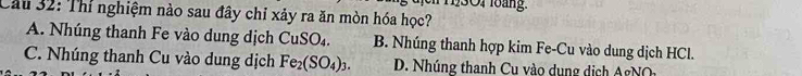 1301 loàng.
Cầu 32: Thí nghiệm nào sau đây chỉ xảy ra ăn mòn hóa học?
A. Nhúng thanh Fe vào dung dịch CuSO₄. B. Nhúng thanh hợp kim Fe-Cu vào dung dịch HCl.
C. Nhúng thanh Cu vào dung dịch Fe_2(SO_4)_3. D. Nhúng thanh Cu vào dung dịch gN