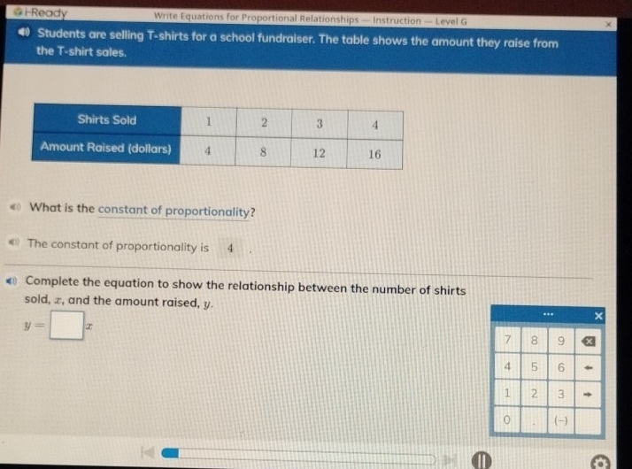 iReady Write Equations for Proportional Relationships — Instruction — Level G × 
Students are selling T-shirts for a school fundraiser. The table shows the amount they raise from 
the T-shirt sales. 
€ What is the constant of proportionality? 
《 The constant of proportionality is -4
€ Complete the equation to show the relationship between the number of shirts 
sold, x, and the amount raised, y.
y=□ x