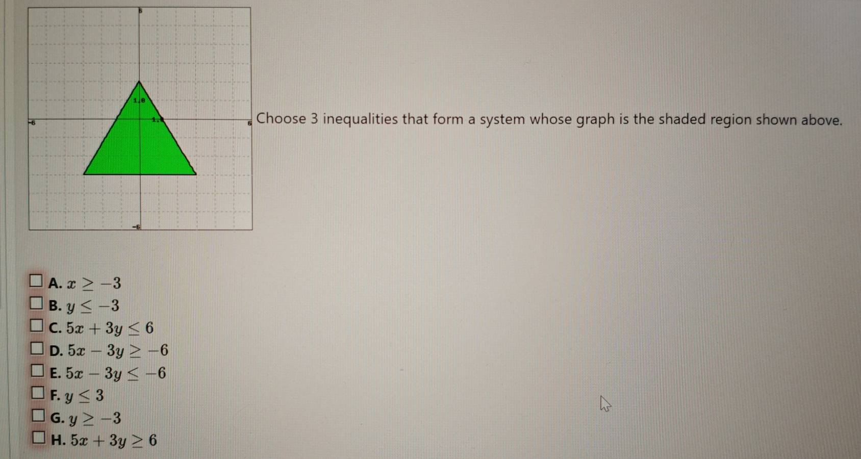 hoose 3 inequalities that form a system whose graph is the shaded region shown above.
A. x≥ -3
B. y≤ -3
C. 5x+3y≤ 6
D. 5x-3y≥ -6
E. 5x-3y≤ -6
F. y≤ 3
G. y≥ -3
H. 5x+3y≥ 6