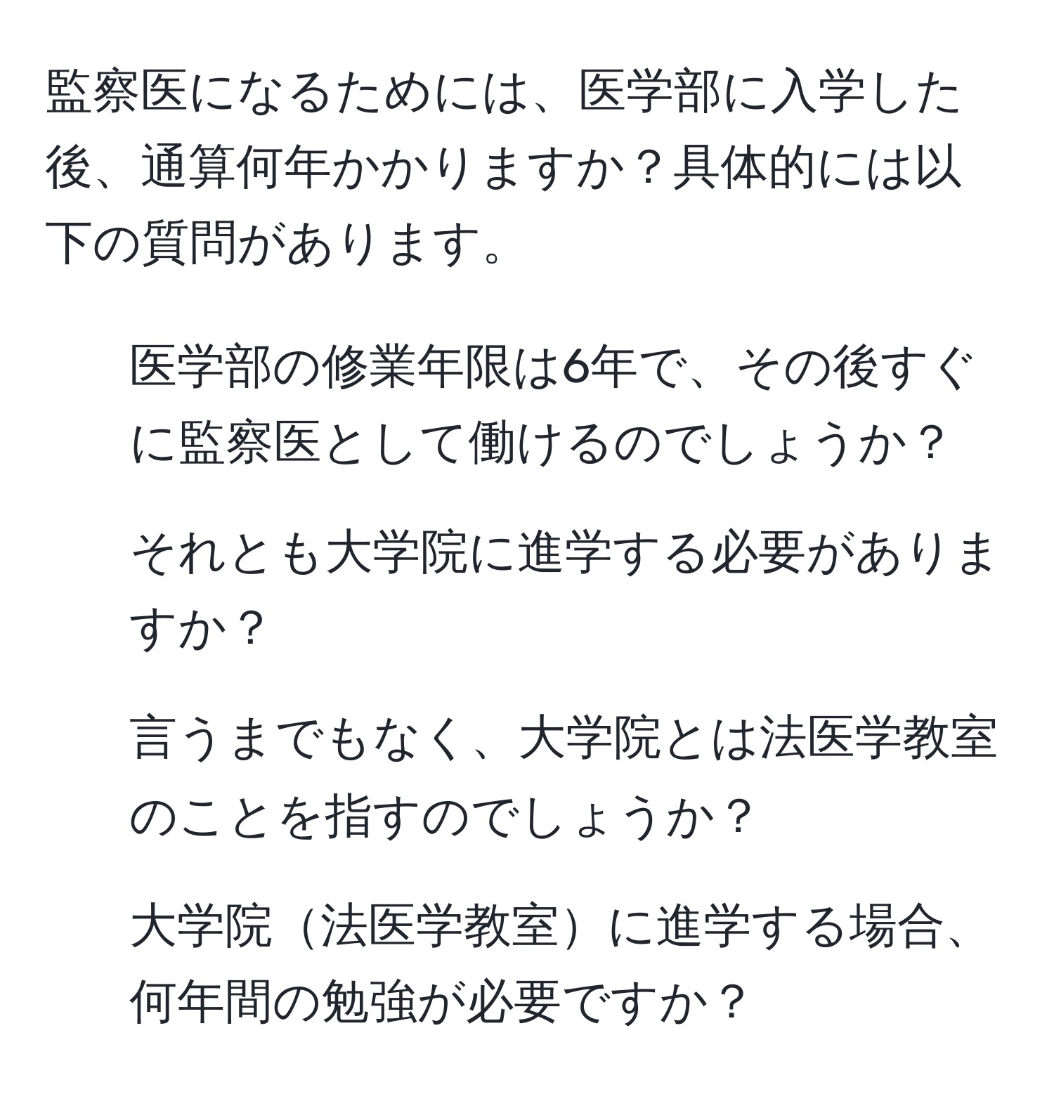 監察医になるためには、医学部に入学した後、通算何年かかりますか？具体的には以下の質問があります。 
1. 医学部の修業年限は6年で、その後すぐに監察医として働けるのでしょうか？
2. それとも大学院に進学する必要がありますか？
3. 言うまでもなく、大学院とは法医学教室のことを指すのでしょうか？
4. 大学院法医学教室に進学する場合、何年間の勉強が必要ですか？