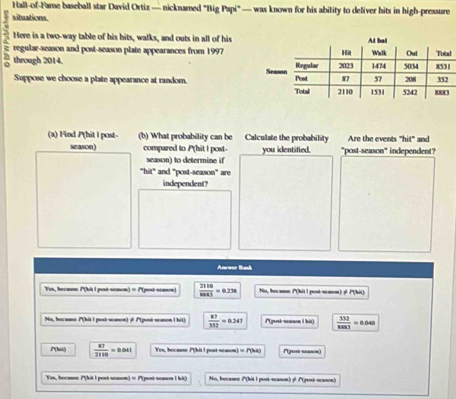 Hall-of-Fame baseball star David Ortiz — nicknamed "Big Papi" — was known for his ability to deliver hits in high-pressure
situations.
Here is a two-way table of his hits, walks, and outs in all of his
regular-season and post-season plate appearances from 1997l
through 2014. 
Suppose we choose a plate appearance at random. 
(a) Find P(hit I post- (b) What probability can be Calculate the probability Are the events "hit" and
season) compared to P(hit I post- you identified. "post-season" independent?
season) to determine if
"hit" and "post-season" are
independent?
Answor Bank
Yes, because /(hit l post-season) = P(post-season)  2110/8883 =0.238 No, because /(hit l post-season) ? /'(hit)
No, because /'(hit I post-season) ≠ /'(post-season I hit)  87/352 =0.247 /(post-scason l hit)  352/8883 =0.040
/(hit)  87/2110 =0.041 Yes, because /'(hit l post-season) =P(bic P(post-scason)
Yes, because /(hit I post-scason) ≡ P(post-season l hit) No, because P(hit l post-season) ≠ P(post-season)