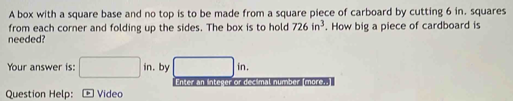 A box with a square base and no top is to be made from a square piece of carboard by cutting 6 in. squares 
from each corner and folding up the sides. The box is to hold 726in^3. How big a piece of cardboard is 
needed? 
Your answer is: □ in. by □ in. 
Enter an integer or decimal number [more..] 
Question Help: 。Video