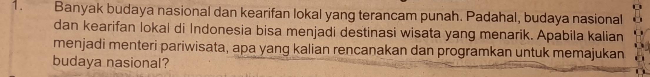 Banyak budaya nasional dan kearifan lokal yang terancam punah. Padahal, budaya nasional 
dan kearifan lokal di Indonesia bisa menjadi destinasi wisata yang menarik. Apabila kalian 
menjadi menteri pariwisata, apa yang kalian rencanakan dan programkan untuk memajukan 
budaya nasional?