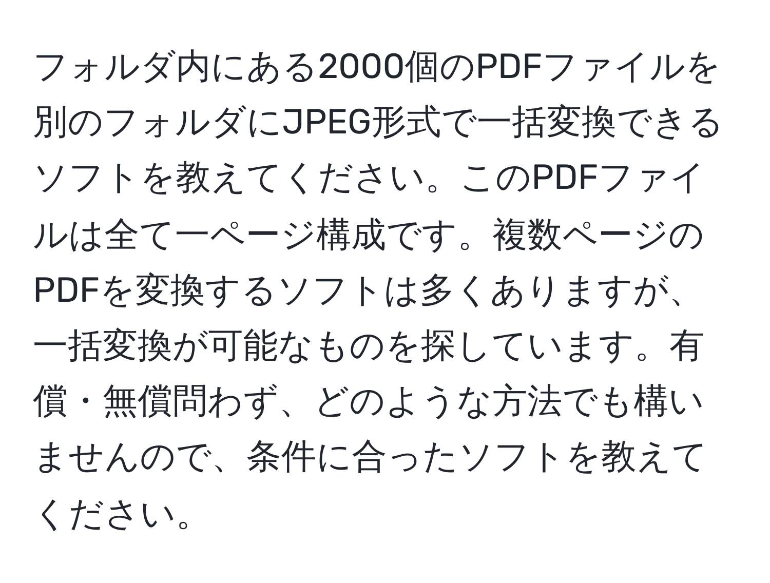 フォルダ内にある2000個のPDFファイルを別のフォルダにJPEG形式で一括変換できるソフトを教えてください。このPDFファイルは全て一ページ構成です。複数ページのPDFを変換するソフトは多くありますが、一括変換が可能なものを探しています。有償・無償問わず、どのような方法でも構いませんので、条件に合ったソフトを教えてください。