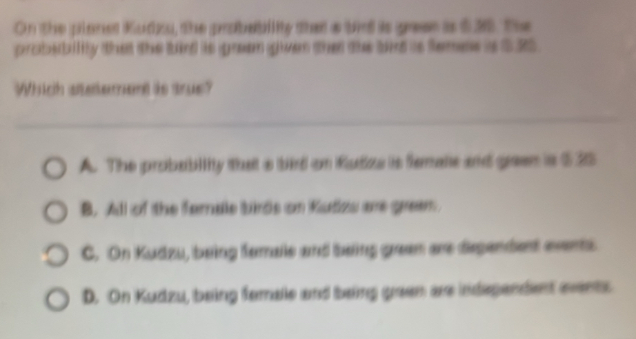 On the planet Kudzu, the probability then a bid is grae is $30. The
probsbility that the fuird its green given tha the bit is temes is $.20
Which atetement is true?
A. The probabiity that a bird on Rudiza is femate and geen is $25
B. All of the famale birds on Kudzs are greem.
C. On Kudzu, being femaie and being green are dependent evens
D. On Kudzu, being fomale and being geen are independent events