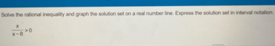 Solve the rational inequality and graph the solution set on a real number line. Express the solution set in interval notation.
 x/x-8 >0