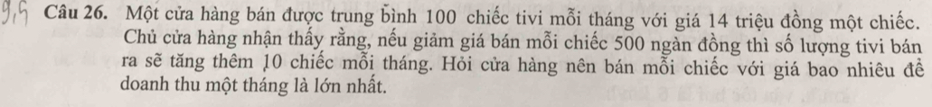 Một cửa hàng bán được trung bình 100 chiếc tivi mỗi tháng với giá 14 triệu đồng một chiếc. 
Chủ cửa hàng nhận thấy rằng, nếu giảm giá bán mỗi chiếc 500 ngàn đồng thì số lượng tivi bán 
ra sẽ tăng thêm 10 chiếc mỗi tháng. Hỏi cửa hàng nên bán mỗi chiếc với giá bao nhiêu đề 
doanh thu một tháng là lớn nhất.