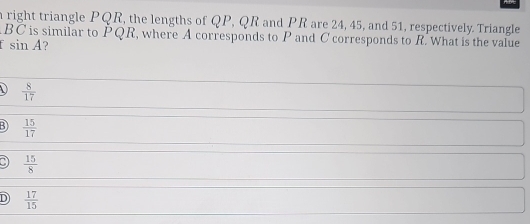 right triangle PQR, the lengths of QP, QR and PR are 24, 45, and 51, respectively. Triangle
BC is similar to PQR, where A corresponds to P and C corresponds to R. What is the value
sin A ?
 8/17 
3  15/17 
a  15/8 
D  17/15 