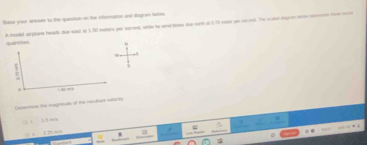 Base your answer to the question on the information and diagram below
A model airplane heads due east at 1.50 meters per second, while he wind blows due north at 0.70 meter per second. The scaied diagram below represents thme nector
quantities.
N
w
5
s
1 50 m/l
Determine the magnitude of the resultant velocity
□ 1 1.5 m/s
2 2.25 m/s
I
s md hird