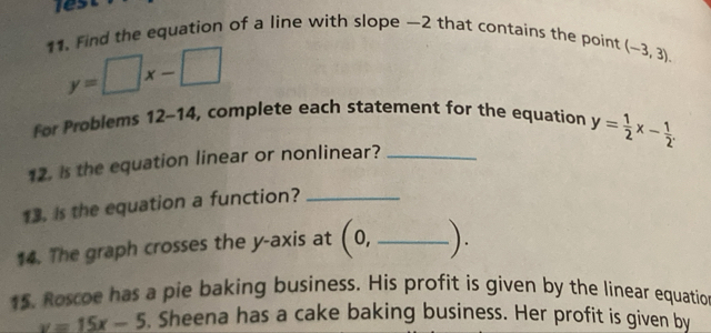 Find the equation of a line with slope —2 that contains the point (-3,3).
y=□ x-□
For Problems 12-14 , complete each statement for the equation 
12. is the equation linear or nonlinear? _ y= 1/2 x- 1/2 . 
13. Is the equation a function?_ 
14. The graph crosses the y-axis at (0, _ ). 
15. Roscoe has a pie baking business. His profit is given by the linear equatio
y=15x-5. Sheena has a cake baking business. Her profit is given by