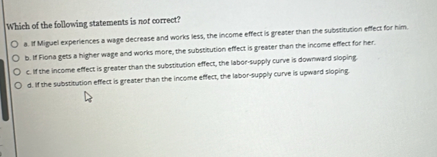 Which of the following statements is not correct?
a. If Miguel experiences a wage decrease and works less, the income effect is greater than the substitution effect for him.
b. If Fiona gets a higher wage and works more, the substitution effect is greater than the income effect for her.
c. If the income effect is greater than the substitution effect, the labor-supply curve is downward sloping.
d. If the substitution effect is greater than the income effect, the labor-supply curve is upward sloping.